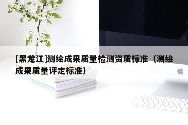 [黑龍江]測繪成果質(zhì)量檢測資質(zhì)標(biāo)準(zhǔn)（測繪成果質(zhì)量評定標(biāo)準(zhǔn)）