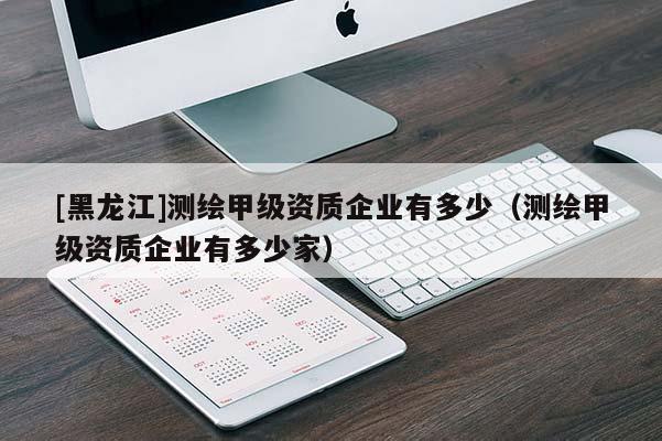 [黑龍江]測繪甲級資質企業(yè)有多少（測繪甲級資質企業(yè)有多少家）