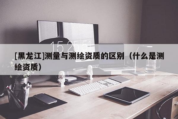[黑龍江]測量與測繪資質(zhì)的區(qū)別（什么是測繪資質(zhì)）