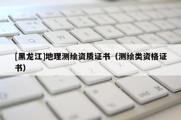 [黑龍江]地理測繪資質(zhì)證書（測繪類資格證書）