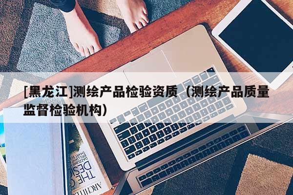 [黑龍江]測(cè)繪產(chǎn)品檢驗(yàn)資質(zhì)（測(cè)繪產(chǎn)品質(zhì)量監(jiān)督檢驗(yàn)機(jī)構(gòu)）