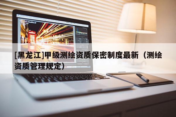 [黑龍江]甲級測繪資質(zhì)保密制度最新（測繪資質(zhì)管理規(guī)定）