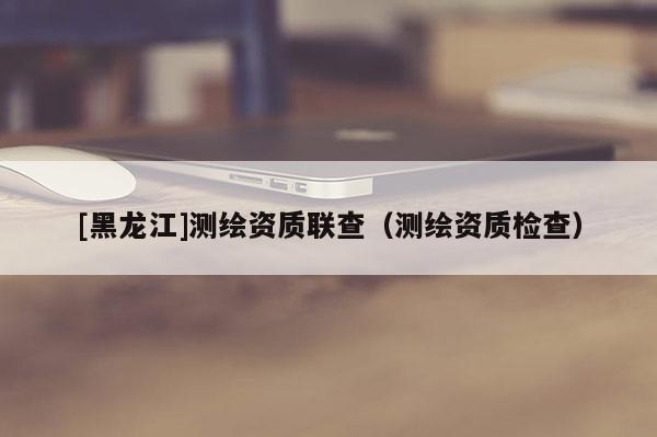 [黑龍江]測(cè)繪資質(zhì)聯(lián)查（測(cè)繪資質(zhì)檢查）