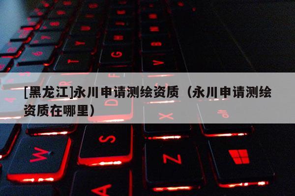 [黑龍江]永川申請測繪資質(zhì)（永川申請測繪資質(zhì)在哪里）