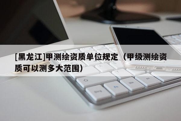 [黑龍江]甲測(cè)繪資質(zhì)單位規(guī)定（甲級(jí)測(cè)繪資質(zhì)可以測(cè)多大范圍）