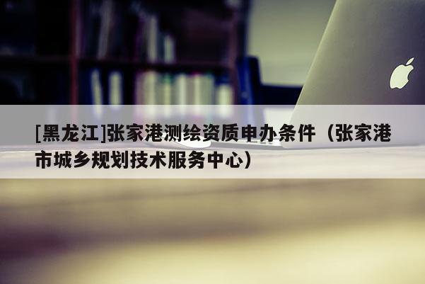 [黑龍江]張家港測(cè)繪資質(zhì)申辦條件（張家港市城鄉(xiāng)規(guī)劃技術(shù)服務(wù)中心）