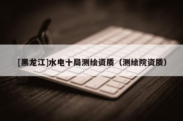 [黑龍江]水電十局測(cè)繪資質(zhì)（測(cè)繪院資質(zhì)）