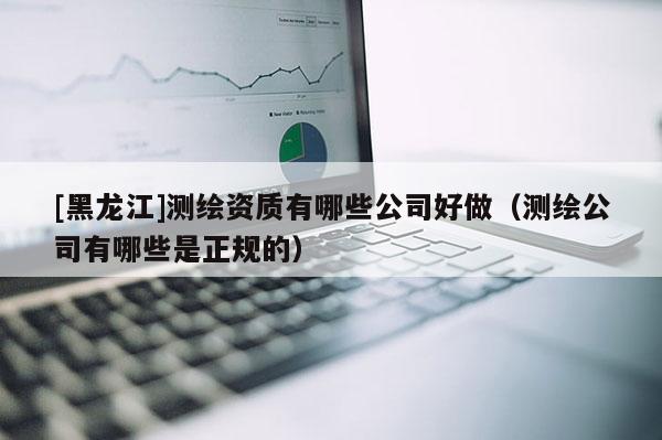 [黑龍江]測(cè)繪資質(zhì)有哪些公司好做（測(cè)繪公司有哪些是正規(guī)的）