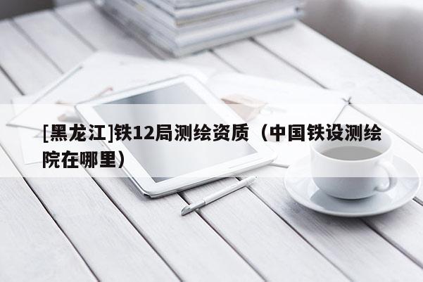 [黑龍江]鐵12局測繪資質(zhì)（中國鐵設測繪院在哪里）