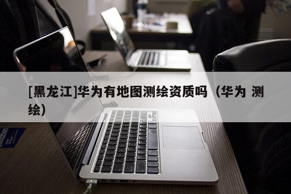 [黑龍江]華為有地圖測(cè)繪資質(zhì)嗎（華為 測(cè)繪）