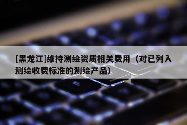 [黑龍江]維持測繪資質(zhì)相關(guān)費用（對已列入測繪收費標準的測繪產(chǎn)品）