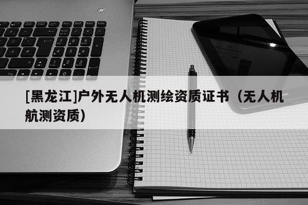 [黑龍江]戶外無人機(jī)測(cè)繪資質(zhì)證書（無人機(jī)航測(cè)資質(zhì)）