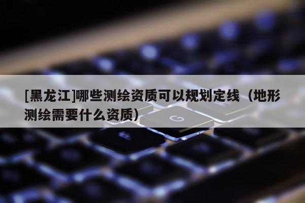 [黑龍江]哪些測繪資質(zhì)可以規(guī)劃定線（地形測繪需要什么資質(zhì)）