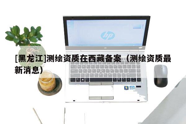 [黑龍江]測繪資質在西藏備案（測繪資質最新消息）