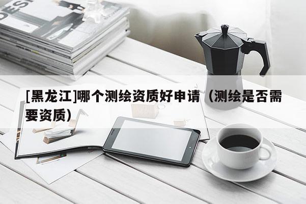 [黑龍江]哪個(gè)測(cè)繪資質(zhì)好申請(qǐng)（測(cè)繪是否需要資質(zhì)）