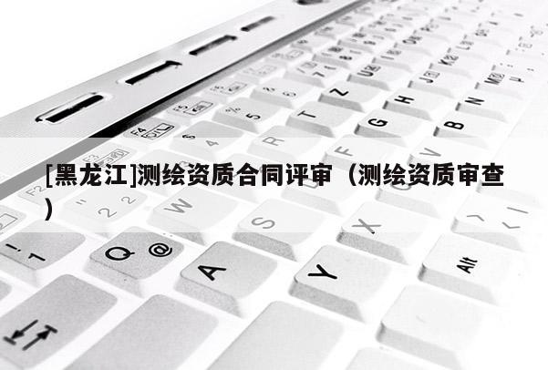 [黑龍江]測繪資質(zhì)合同評審（測繪資質(zhì)審查）
