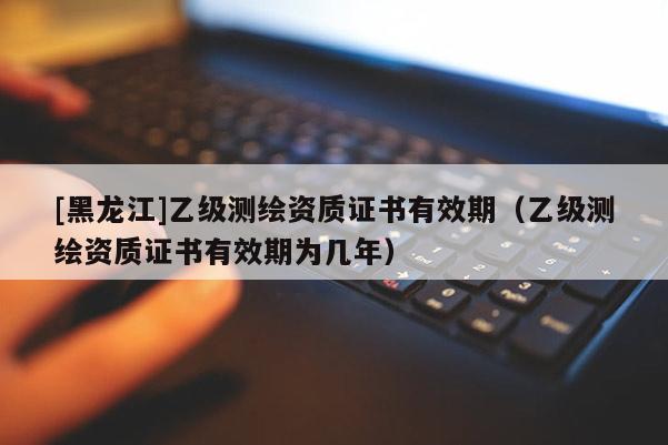 [黑龍江]乙級測繪資質證書有效期（乙級測繪資質證書有效期為幾年）