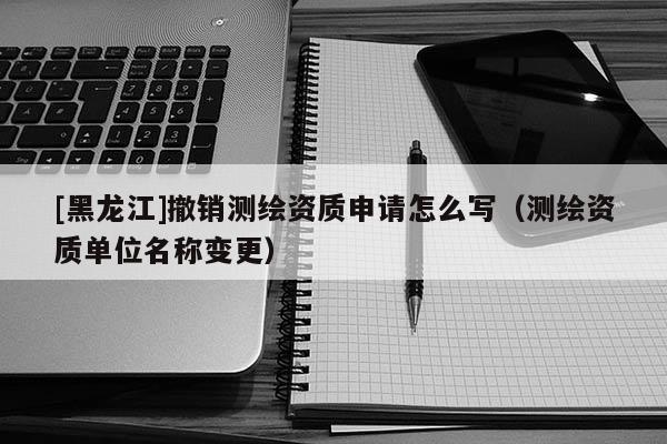 [黑龍江]撤銷測繪資質(zhì)申請怎么寫（測繪資質(zhì)單位名稱變更）