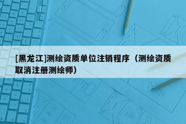 [黑龍江]測繪資質(zhì)單位注銷程序（測繪資質(zhì)取消注冊測繪師）