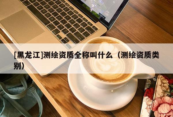 [黑龍江]測(cè)繪資質(zhì)全稱叫什么（測(cè)繪資質(zhì)類別）