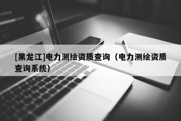 [黑龍江]電力測繪資質查詢（電力測繪資質查詢系統(tǒng)）