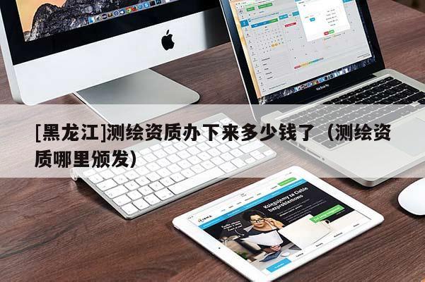 [黑龍江]測繪資質(zhì)辦下來多少錢了（測繪資質(zhì)哪里頒發(fā)）