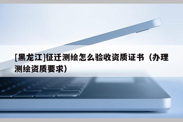 [黑龍江]征遷測繪怎么驗(yàn)收資質(zhì)證書（辦理測繪資質(zhì)要求）