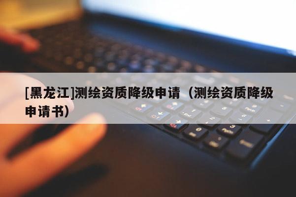 [黑龍江]測(cè)繪資質(zhì)降級(jí)申請(qǐng)（測(cè)繪資質(zhì)降級(jí)申請(qǐng)書）
