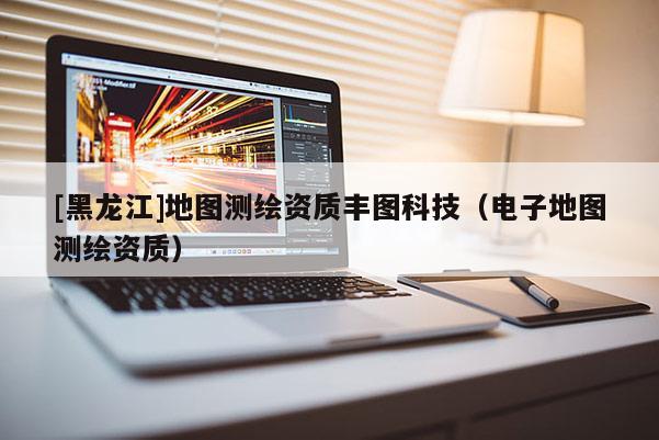[黑龍江]地圖測繪資質豐圖科技（電子地圖測繪資質）