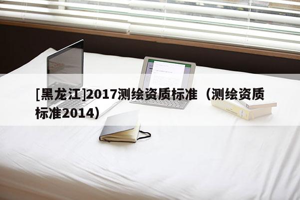 [黑龍江]2017測繪資質(zhì)標準（測繪資質(zhì)標準2014）