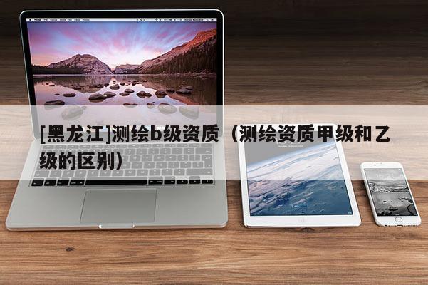 [黑龍江]測(cè)繪b級(jí)資質(zhì)（測(cè)繪資質(zhì)甲級(jí)和乙級(jí)的區(qū)別）