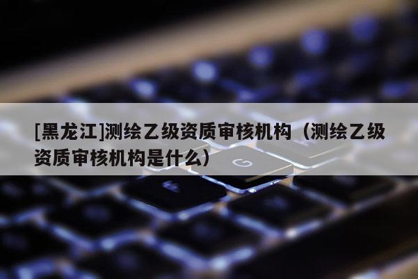 [黑龍江]測繪乙級資質(zhì)審核機構(gòu)（測繪乙級資質(zhì)審核機構(gòu)是什么）