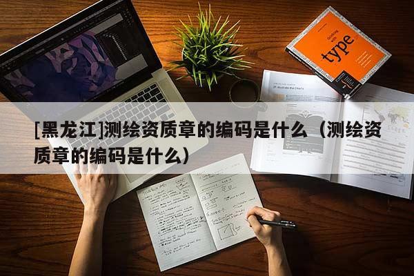 [黑龍江]測繪資質章的編碼是什么（測繪資質章的編碼是什么）
