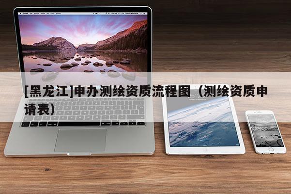 [黑龍江]申辦測繪資質流程圖（測繪資質申請表）