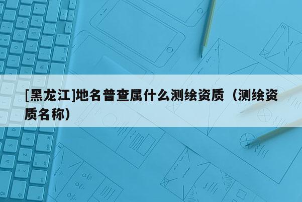 [黑龍江]地名普查屬什么測繪資質(zhì)（測繪資質(zhì)名稱）
