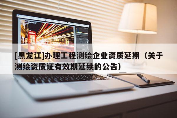 [黑龍江]辦理工程測(cè)繪企業(yè)資質(zhì)延期（關(guān)于測(cè)繪資質(zhì)證有效期延續(xù)的公告）