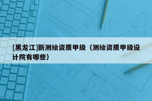[黑龍江]新測(cè)繪資質(zhì)甲級(jí)（測(cè)繪資質(zhì)甲級(jí)設(shè)計(jì)院有哪些）