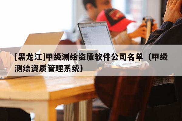 [黑龍江]甲級(jí)測(cè)繪資質(zhì)軟件公司名單（甲級(jí)測(cè)繪資質(zhì)管理系統(tǒng)）
