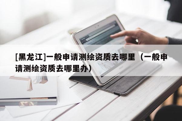 [黑龍江]一般申請測繪資質去哪里（一般申請測繪資質去哪里辦）