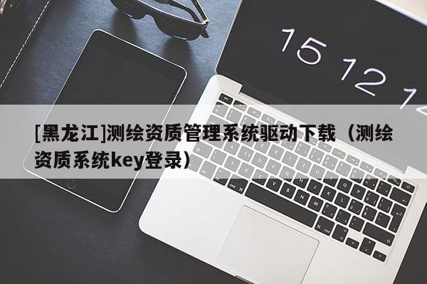 [黑龍江]測繪資質管理系統(tǒng)驅動下載（測繪資質系統(tǒng)key登錄）