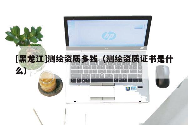 [黑龍江]測(cè)繪資質(zhì)多錢（測(cè)繪資質(zhì)證書是什么）