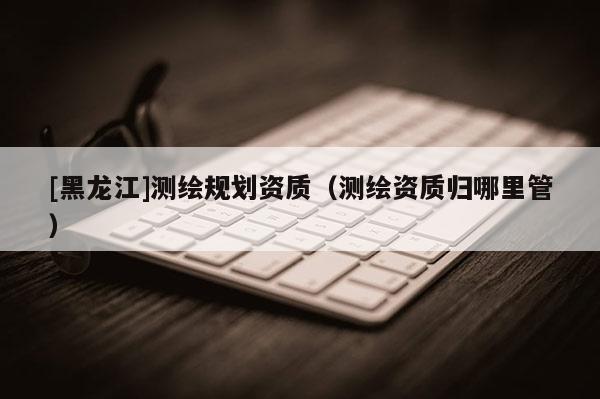 [黑龍江]測(cè)繪規(guī)劃資質(zhì)（測(cè)繪資質(zhì)歸哪里管）