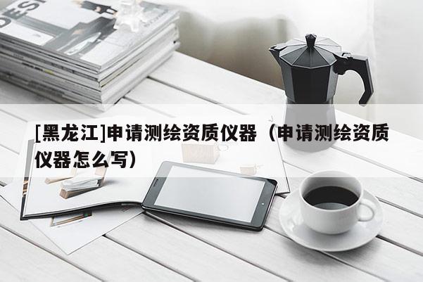 [黑龍江]申請(qǐng)測(cè)繪資質(zhì)儀器（申請(qǐng)測(cè)繪資質(zhì)儀器怎么寫）
