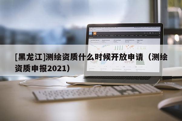 [黑龍江]測繪資質(zhì)什么時(shí)候開放申請（測繪資質(zhì)申報(bào)2021）