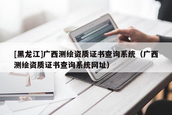 [黑龍江]廣西測(cè)繪資質(zhì)證書(shū)查詢(xún)系統(tǒng)（廣西測(cè)繪資質(zhì)證書(shū)查詢(xún)系統(tǒng)網(wǎng)址）