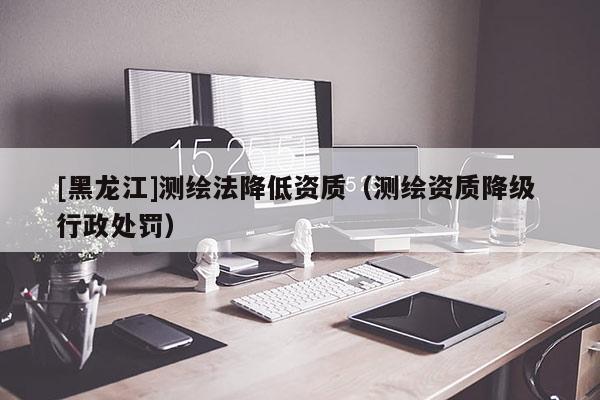 [黑龍江]測繪法降低資質(zhì)（測繪資質(zhì)降級 行政處罰）