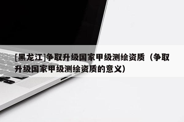 [黑龍江]爭取升級國家甲級測繪資質(zhì)（爭取升級國家甲級測繪資質(zhì)的意義）