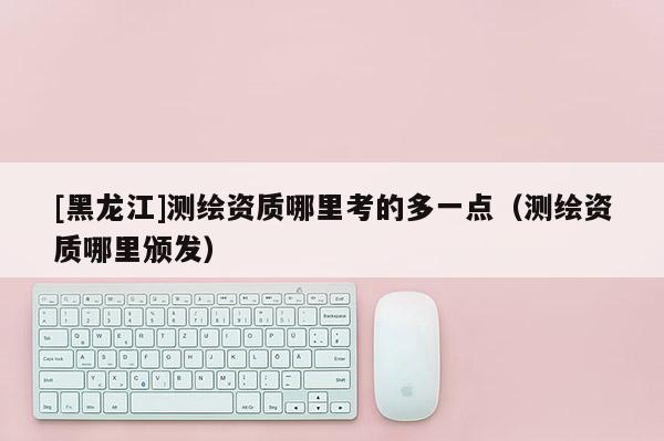 [黑龍江]測繪資質(zhì)哪里考的多一點（測繪資質(zhì)哪里頒發(fā)）