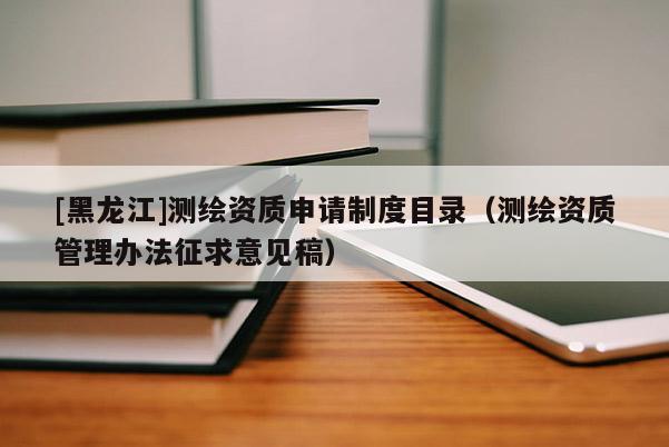 [黑龍江]測繪資質(zhì)申請制度目錄（測繪資質(zhì)管理辦法征求意見稿）