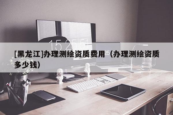[黑龍江]辦理測(cè)繪資質(zhì)費(fèi)用（辦理測(cè)繪資質(zhì)多少錢(qián)）
